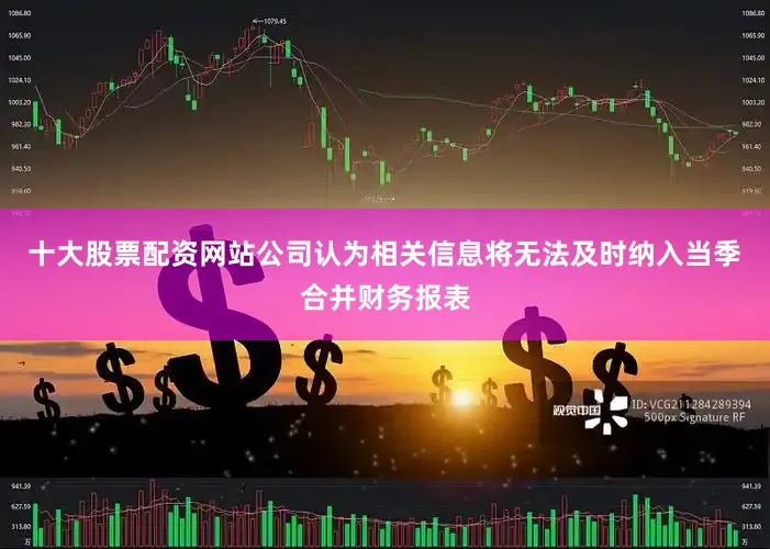 十大股票配资网站公司认为相关信息将无法及时纳入当季合并财务报表
